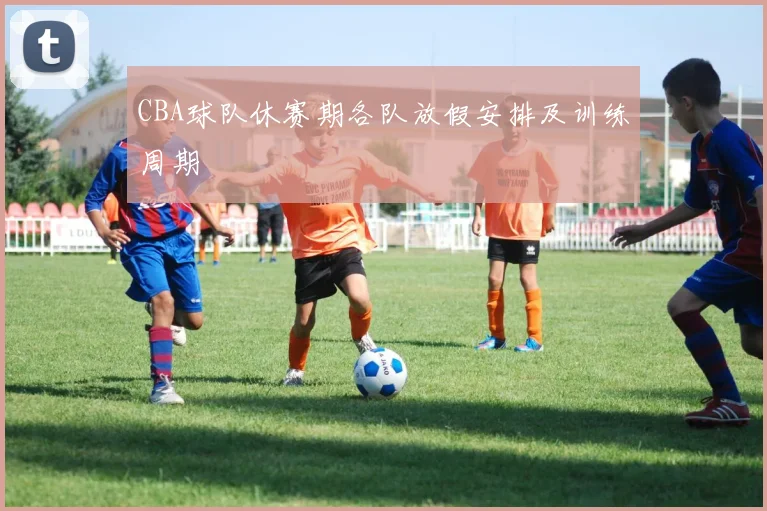 CBA球队休赛期各队放假安排及训练周期