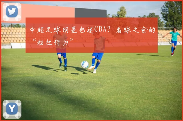 中超足球明星也迷CBA？看球之余的“粉丝行为”